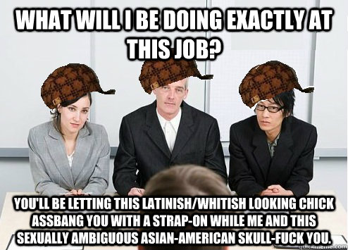 What will I be doing exactly at this job? You'll be letting this latinish/whitish looking chick assbang you with a strap-on while me and this sexually ambiguous Asian-American skull-fuck you.  Scumbag Employer