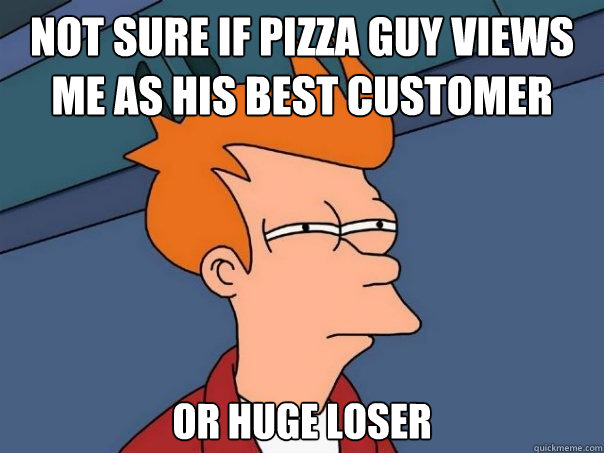 Not sure if pizza guy views me as his best customer Or huge loser  Futurama Fry