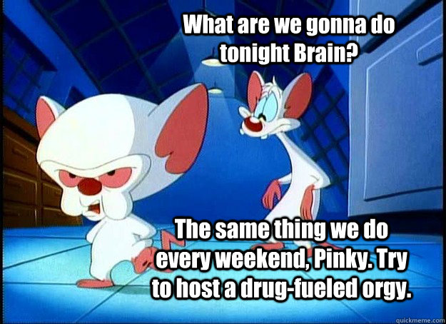 What are we gonna do tonight Brain? The same thing we do every weekend, Pinky. Try to host a drug-fueled orgy. - What are we gonna do tonight Brain? The same thing we do every weekend, Pinky. Try to host a drug-fueled orgy.  Pinky and the Brain