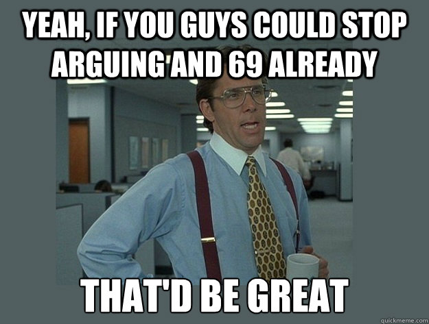 Yeah, if you guys could stop arguing and 69 already That'd be great  Office Space Lumbergh