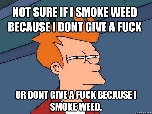 not sure if i smoke weed because i dont give a fuck or dont give a fuck because i smoke weed.  Futurama Fry