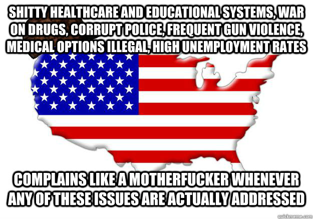 shitty healthcare and educational systems, war on drugs, corrupt police, frequent gun violence, medical options illegal, high unemployment rates complains like a motherfucker whenever any of these issues are actually addressed  Scumbag america