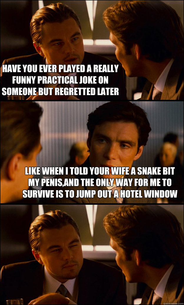 have you ever played a really funny practical joke on someone but regretted later like when i told your wife a snake bit my penis,and the only way for me to survive is to jump out a hotel window
   Inception