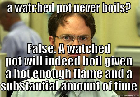 a watched pot - A WATCHED POT NEVER BOILS? FALSE. A WATCHED POT WILL INDEED BOIL GIVEN A HOT ENOUGH FLAME AND A SUBSTANTIAL AMOUNT OF TIME Schrute