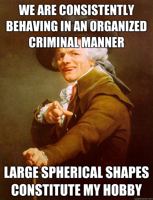 we are consistently behaving in an organized criminal manner Large spherical shapes constitute my hobby  Joseph Ducreux