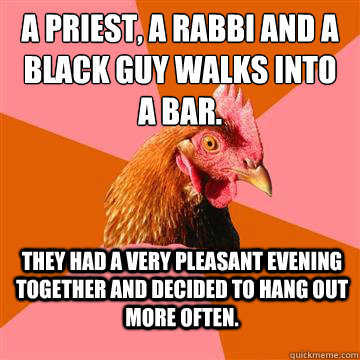 a priest, a rabbi and a black guy walks into a bar.  They had a very pleasant evening together and decided to hang out more often.  Anti-Joke Chicken