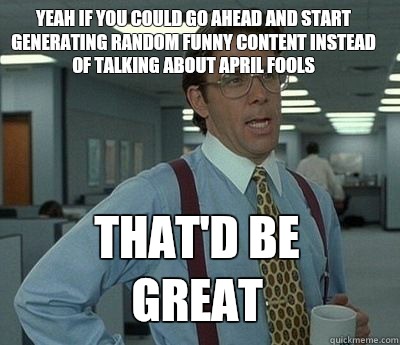 Yeah if you could go ahead and start generating random funny content instead of talking about April fools That'd be great - Yeah if you could go ahead and start generating random funny content instead of talking about April fools That'd be great  Bill Lumbergh