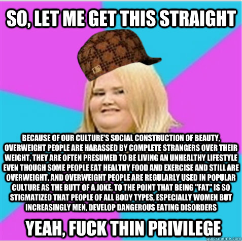 so, let me get this straight because of our culture's social construction of beauty, overweight people are harassed by complete strangers over their weight, they are often presumed to be living an unhealthy lifestyle even though some people eat healthy fo  scumbag fat girl