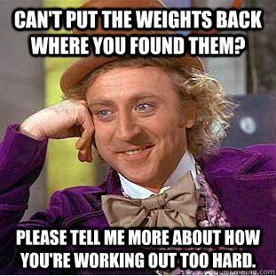 can't put the weights back where you found them? please tell me more about how you're working out too hard.  Condescending Wonka