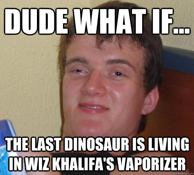 Dude what if... the last dinosaur is living in wiz khalifa's vaporizer  10 Guy