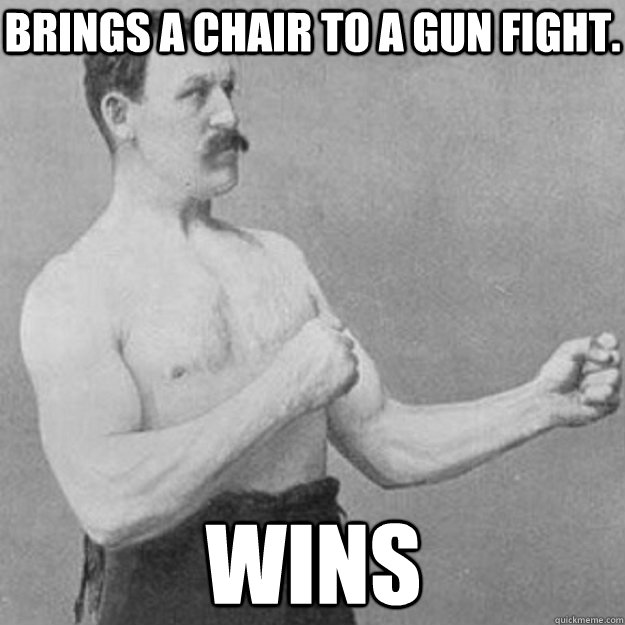 Brings a chair to a gun fight. Wins  overly manly man