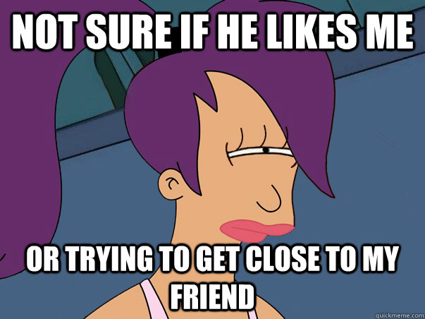 not sure if he likes me or trying to get close to my friend  Leela Futurama