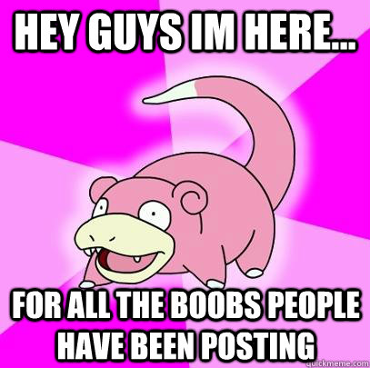 hey guys im here... for all the boobs people have been posting  Slowpoke