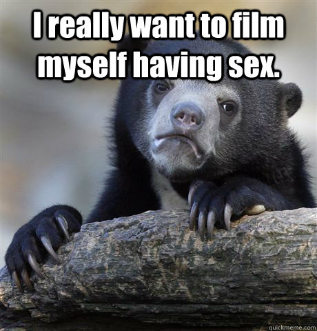 I really want to film myself having sex.   Confession Bear