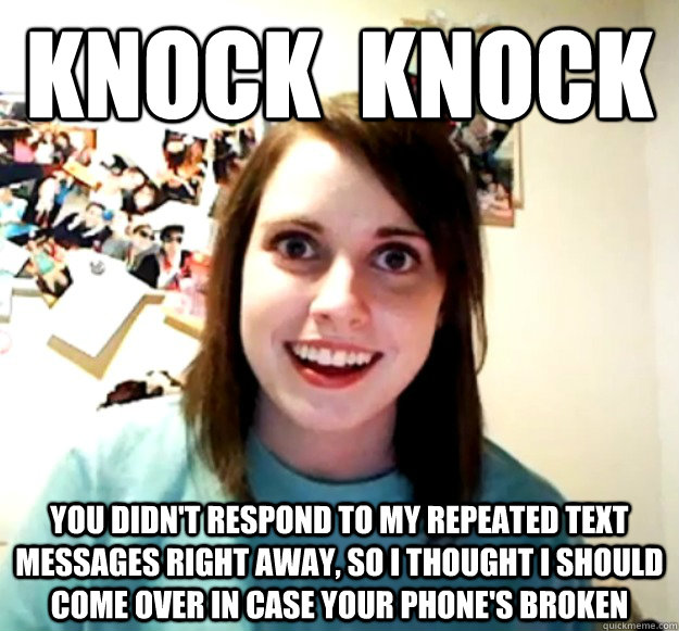 Knock  Knock You didn't respond to my repeated text messages right away, so I thought I should come over in case your phone's broken  Overly Attached Girlfriend