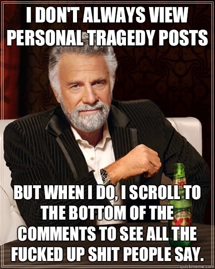 I don't always view personal tragedy posts but when I do, I scroll to the bottom of the comments to see all the fucked up shit people say.  The Most Interesting Man In The World