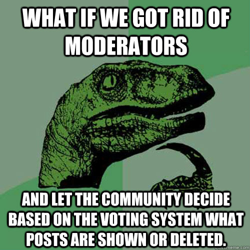 What if we got rid of moderators And let the community decide based on the voting system what posts are shown or deleted.   Philosoraptor