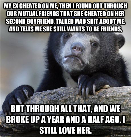 My ex cheated on me, then I found out through our mutual friends that she cheated on her second boyfriend, talked mad shit about me, and tells me she still wants to be friends, but through all that, and we broke up a year and a half ago, I still love her.  Confession Bear