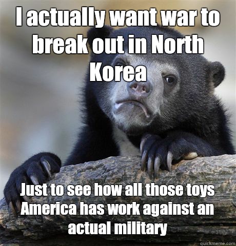 I actually want war to break out in North Korea  Just to see how all those toys America has work against an actual military  - I actually want war to break out in North Korea  Just to see how all those toys America has work against an actual military   Confession Bear