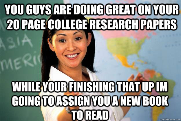 you guys are doing great on your 20 page college research papers while your finishing that up im going to assign you a new book to read - you guys are doing great on your 20 page college research papers while your finishing that up im going to assign you a new book to read  Unhelpful High School Teacher