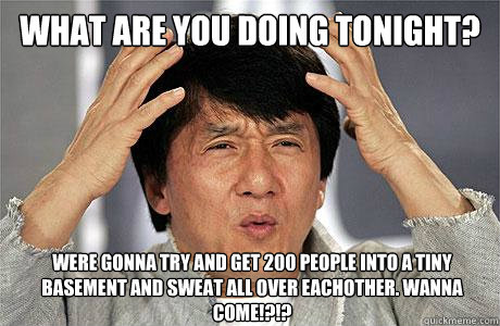 what are you doing tonight? were gonna try and get 200 people into a tiny basement and sweat all over eachother. wanna come!?!? - what are you doing tonight? were gonna try and get 200 people into a tiny basement and sweat all over eachother. wanna come!?!?  EPIC JACKIE CHAN