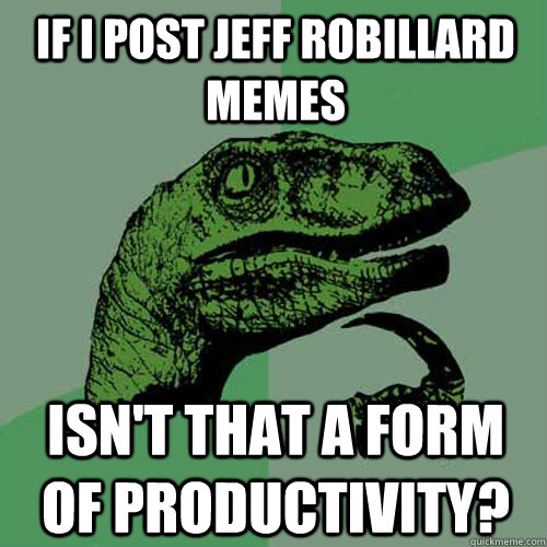 If I post Jeff Robillard Memes Isn't that a form of productivity?  Philosoraptor