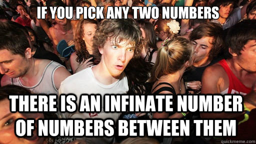 If you pick any two numbers there is an infinate number of numbers between them  Sudden Clarity Clarence