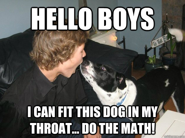 HELLO BOYS I CAN FIT THIS DOG IN MY THROAT... DO THE MATH!  PRACTICE