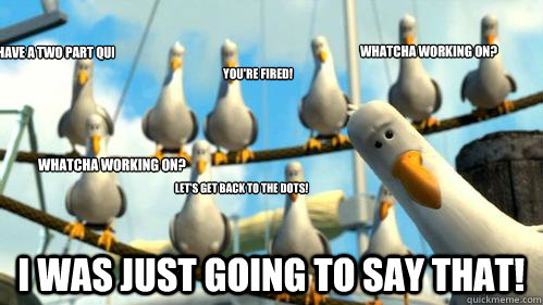 I have a two part question: I was just going to say that! Let's get back to the dots! You're fired! Whatcha working on? Whatcha working on?  Finding Nemo Seagulls