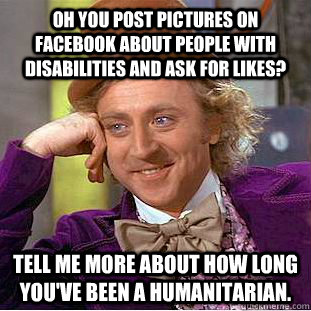 Oh you post pictures on Facebook about people with disabilities and ask for likes? Tell me more about how long you've been a humanitarian. - Oh you post pictures on Facebook about people with disabilities and ask for likes? Tell me more about how long you've been a humanitarian.  Condescending Wonka