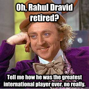 Oh, Rahul Dravid retired? Tell me how he was the greatest international player ever, no really.  Condescending Wonka