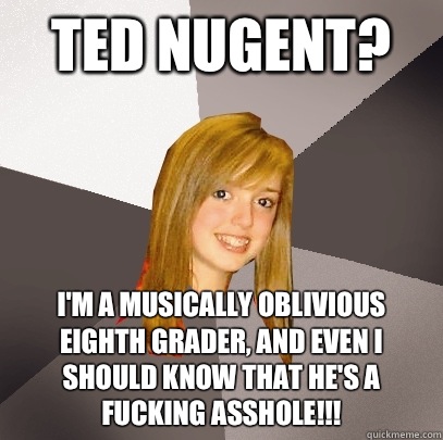 Ted Nugent? I'm a musically oblivious Eighth Grader, and even I should know that he's a fucking asshole!!!  Musically Oblivious 8th Grader