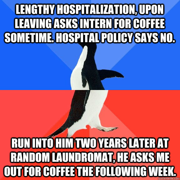 Lengthy hospitalization, upon leaving asks intern for coffee sometime. Hospital policy says no. Run into him two years later at random laundromat, he asks me out for coffee the following week. - Lengthy hospitalization, upon leaving asks intern for coffee sometime. Hospital policy says no. Run into him two years later at random laundromat, he asks me out for coffee the following week.  Socially Awkward Awesome Penguin