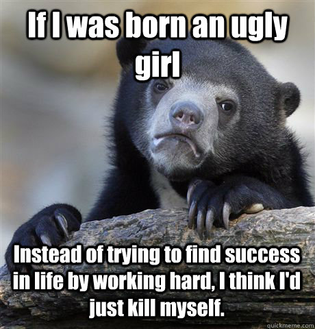 If I was born an ugly girl Instead of trying to find success in life by working hard, I think I'd just kill myself.  Confession Bear