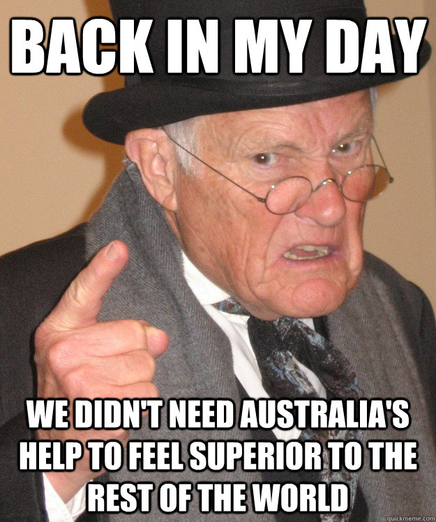 back in my day We didn't need Australia's help to feel superior to the rest of the world  back in my day