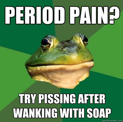 Period pain? Try pissing after wanking with soap  Foul Bachelor Frog