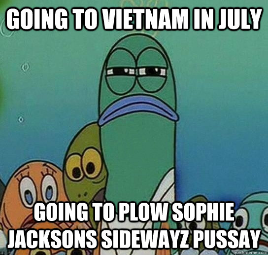 Going to Vietnam in July Going to plow Sophie Jacksons Sidewayz pussay  Serious fish SpongeBob