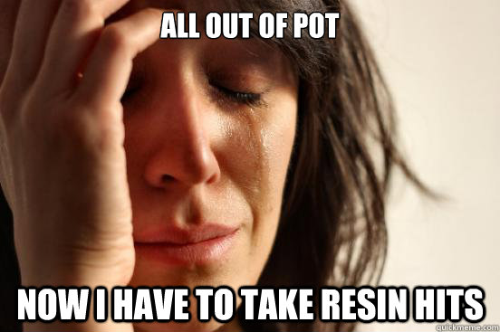 All out of pot Now I have to take resin hits  First World Problems