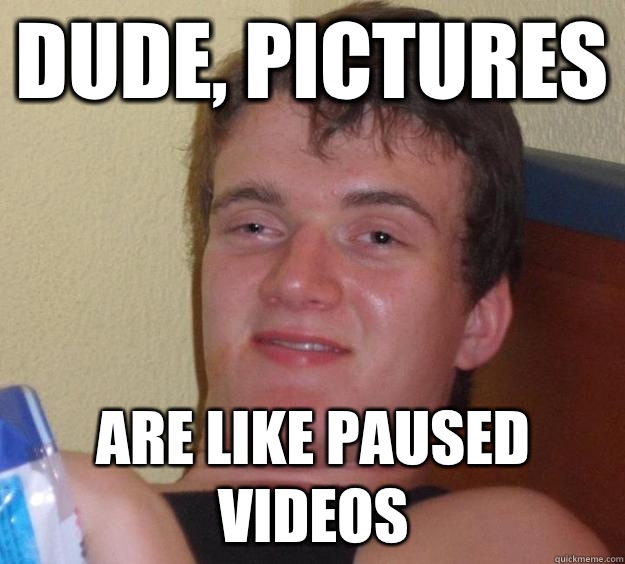 Dude, pictures are like paused videos  10 Guy