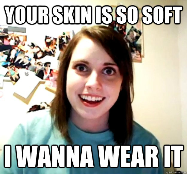 Your skin is so soft I wanna wear it  Overly Attached Girlfriend