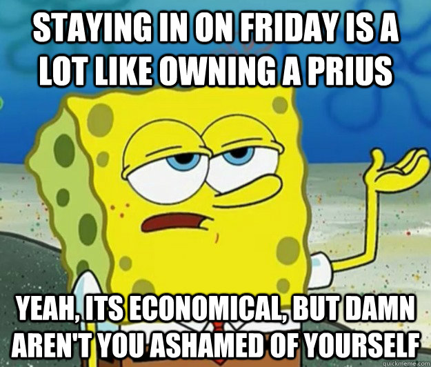 Staying in on Friday is a lot like owning a prius Yeah, its economical, but damn aren't you ashamed of yourself  Tough Spongebob