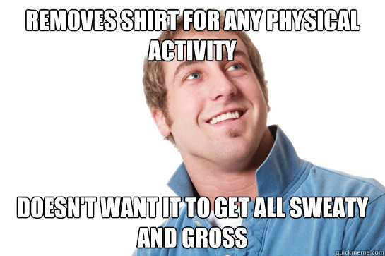 Removes shirt for any physical activity doesn't want it to get all sweaty and gross - Removes shirt for any physical activity doesn't want it to get all sweaty and gross  Misunderstood D-Bag