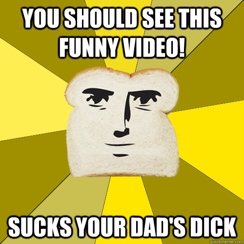 You should see this funny video! Sucks your dad's dick  Breadfriend