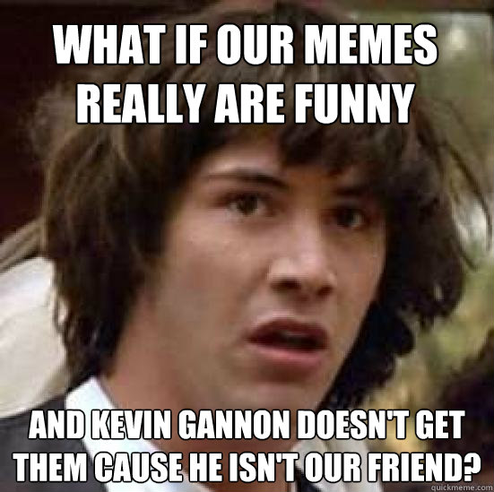 What if our memes really are funny and Kevin Gannon doesn't get them cause he isn't our friend?  conspiracy keanu