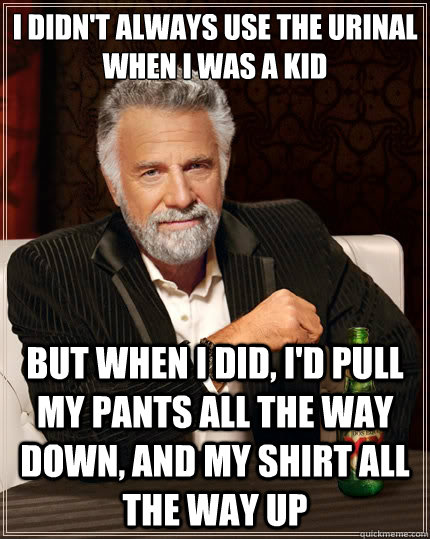 I didn't always use the urinal when i was a kid but when i did, i'd pull my pants all the way down, and my shirt all the way up  The Most Interesting Man In The World