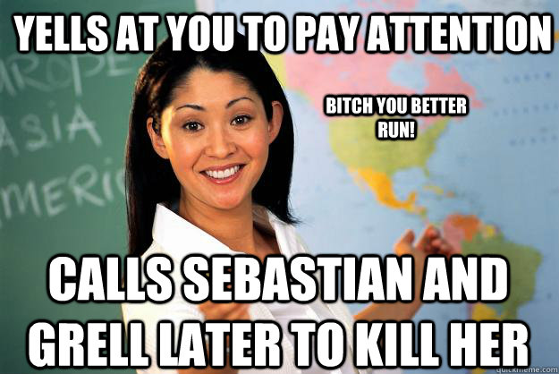 Yells at you to pay attention Calls Sebastian and Grell later to kill her Bitch you better run! - Yells at you to pay attention Calls Sebastian and Grell later to kill her Bitch you better run!  Unhelpful High School Teacher