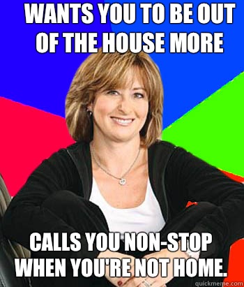 Wants you to be out of the house more Calls you non-stop when you're not home.  Sheltering Suburban Mom