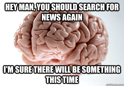 Hey man, you should search for news again I'm sure there will be something this time   Scumbag Brain