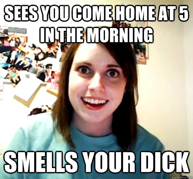 sees you come home at 5 in the morning smells your dick - sees you come home at 5 in the morning smells your dick  Overly Attached Girlfriend