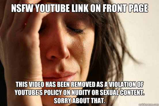 NSFW Youtube link on front page This video has been removed as a violation of YouTube's policy on nudity or sexual content.
Sorry about that.  First World Problems